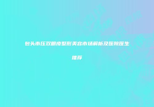包头市压双眼皮整形美容市场解析及医院医生推荐