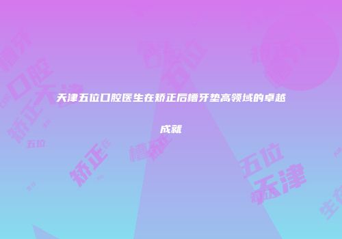 天津五位口腔医生在矫正后槽牙垫高领域的卓越成就