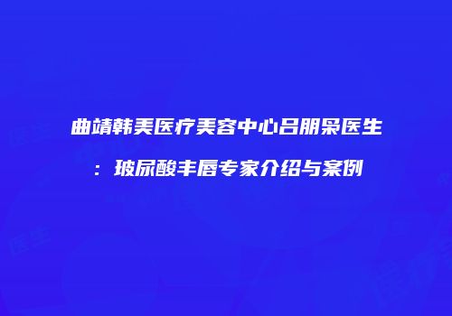 曲靖韩美医疗美容中心吕朋枭医生：玻尿酸丰唇专家介绍与案例