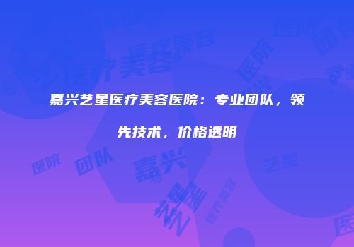 嘉兴艺星医疗美容医院：专业团队，领先技术，价格透明