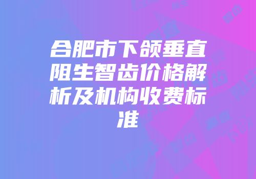 合肥市下颌垂直阻生智齿价格解析及机构收费标准