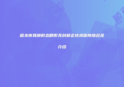 韶关市耳廓形态畸形无创矫正技术医院排名及介绍