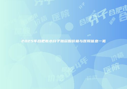 2025年合肥市小分子玻尿酸价格与医院信息一览