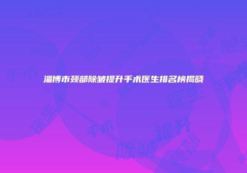 淄博市颈部除皱提升手术医生排名榜揭晓