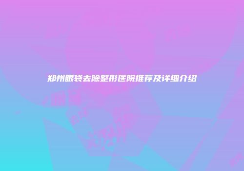 郑州眼袋去除整形医院推荐及详细介绍