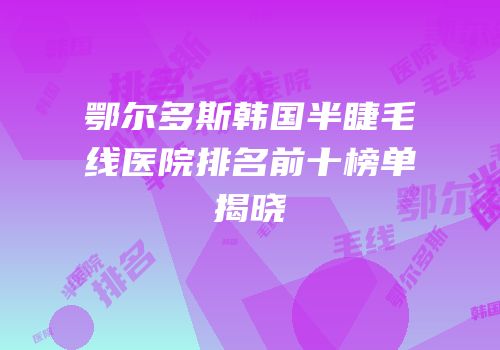 鄂尔多斯韩国半睫毛线医院排名前十榜单揭晓