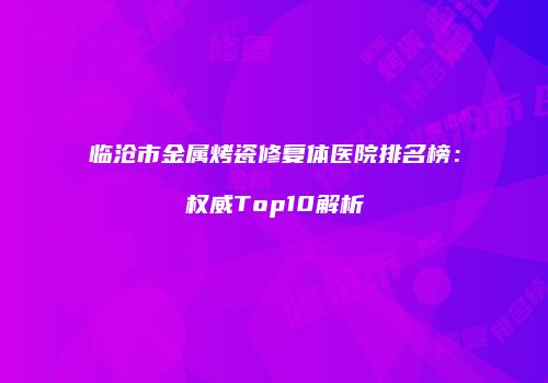 临沧市金属烤瓷修复体医院排名榜：权威Top10解析