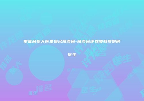 把耳朵整大医生排名陕西省-陕西省许龙顺教授整形医生