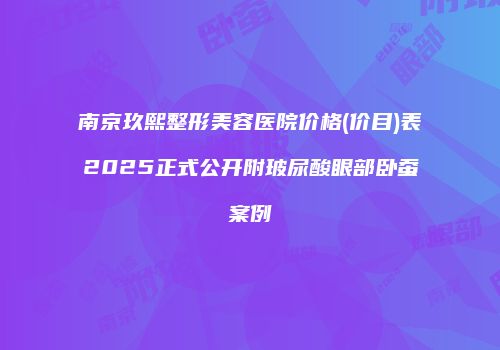 南京玖熙整形美容医院价格(价目)表2025正式公开附玻尿酸眼部卧蚕案例