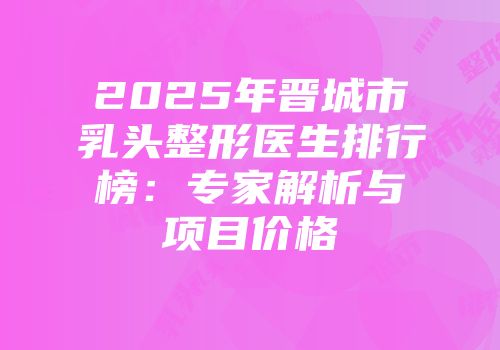 2025年晋城市乳头整形医生排行榜：专家解析与项目价格