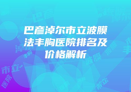 巴彦淖尔市立波膜法丰胸医院排名及价格解析