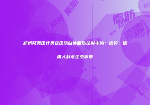 郑州聚美医疗美容医院自体脂肪注射丰胸：优势、适用人群与注意事项