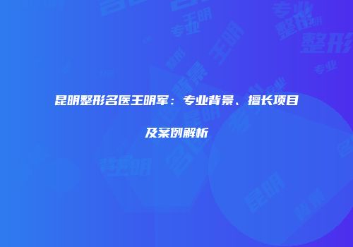 昆明整形名医王明军：专业背景、擅长项目及案例解析
