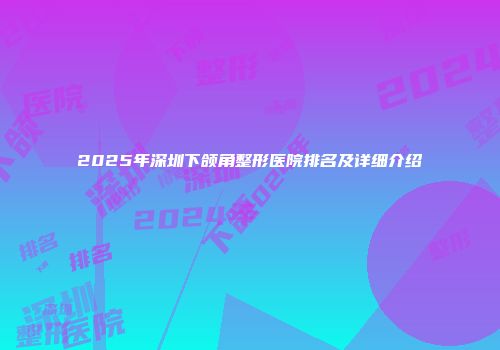 2025年深圳下颌角整形医院排名及详细介绍