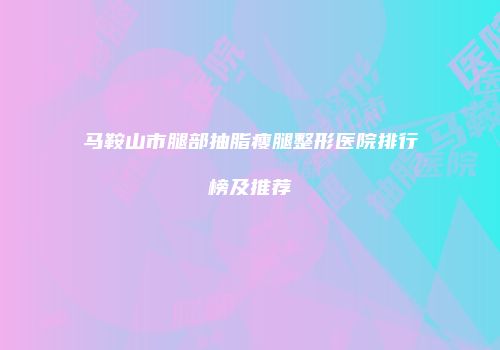 马鞍山市腿部抽脂瘦腿整形医院排行榜及推荐