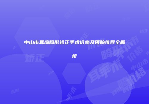 中山市耳廓畸形矫正手术价格及医院推荐全解析