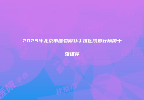 2025年北京市唇裂修补手术医院排行榜前十强推荐