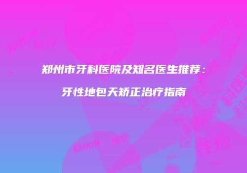 郑州市牙科医院及知名医生推荐：牙性地包天矫正治疗指南