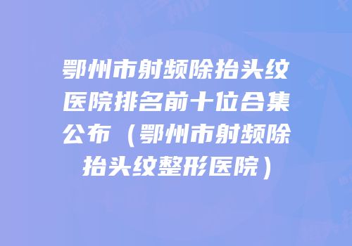 鄂州市射频除抬头纹医院排名前十位合集公布（鄂州市射频除抬头纹整形医院）