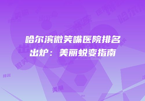 哈尔滨微笑嘴医院排名出炉：美丽蜕变指南