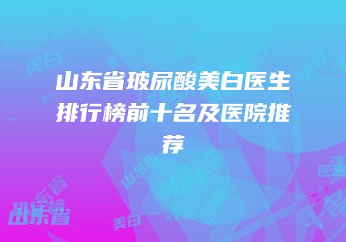 山东省玻尿酸美白医生排行榜前十名及医院推荐