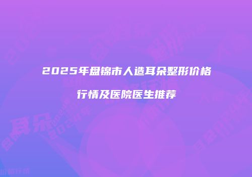 2025年盘锦市人造耳朵整形价格行情及医院医生推荐