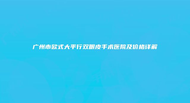 广州市欧式大平行双眼皮手术医院及价格详解