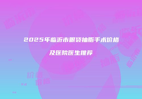 2025年临沂市眼袋抽脂手术价格及医院医生推荐