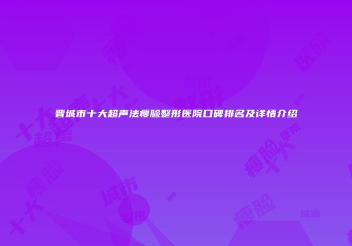 晋城市十大超声法瘦脸整形医院口碑排名及详情介绍