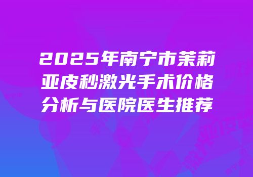 2025年南宁市茉莉亚皮秒激光手术价格分析与医院医生推荐