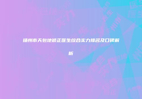 扬州市天包地矫正医生综合实力排名及口碑解析
