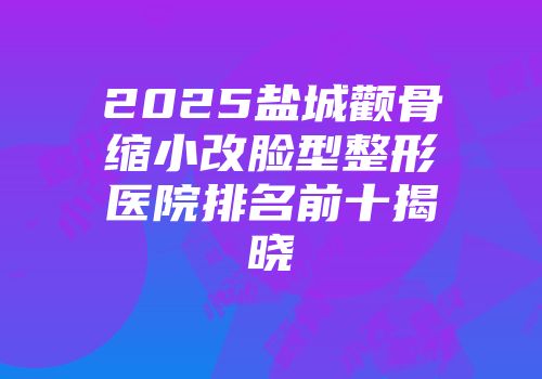 2025盐城颧骨缩小改脸型整形医院排名前十揭晓