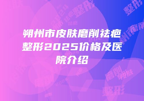 朔州市皮肤磨削祛疤整形2025价格及医院介绍