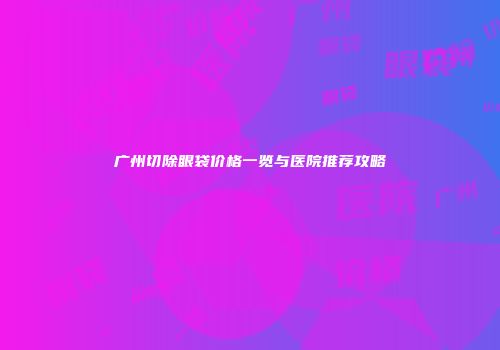 广州切除眼袋价格一览与医院推荐攻略