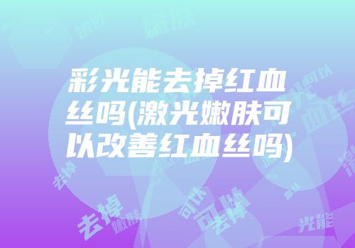 彩光能去掉红血丝吗(激光嫩肤可以改善红血丝吗)