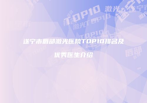 遂宁市唇部激光医院TOP10排名及优秀医生介绍