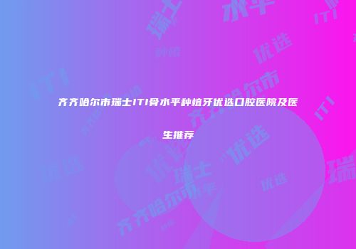 齐齐哈尔市瑞士ITI骨水平种植牙优选口腔医院及医生推荐