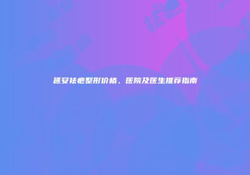 延安祛疤整形价格、医院及医生推荐指南