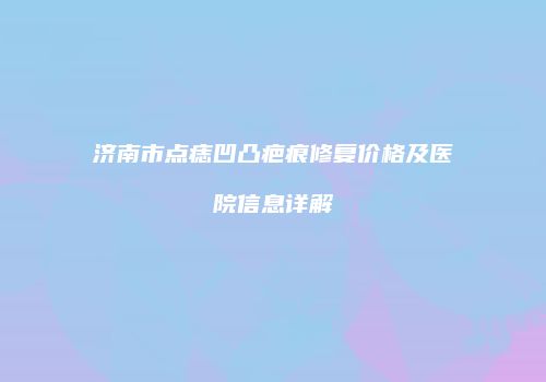济南市点痣凹凸疤痕修复价格及医院信息详解