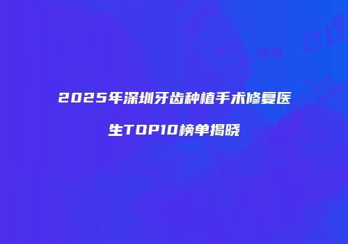 2025年深圳牙齿种植手术修复医生TOP10榜单揭晓