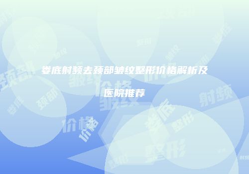 娄底射频去颈部皱纹整形价格解析及医院推荐