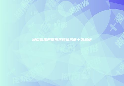 湖南省嘴巴整形医院排名前十强解析