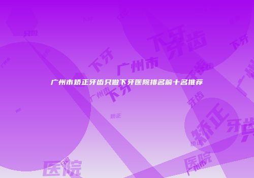 广州市矫正牙齿只做下牙医院排名前十名推荐