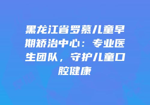 黑龙江省罗慕儿童早期矫治中心：专业医生团队，守护儿童口腔健康