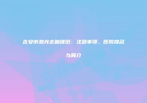 吉安市激光去咖啡斑：注意事项、医院排名与简介