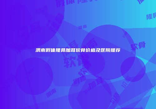 渭南假体隆鼻加耳软骨价格及医院推荐