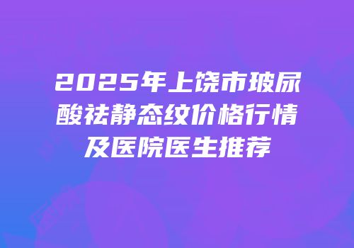 2025年上饶市玻尿酸祛静态纹价格行情及医院医生推荐