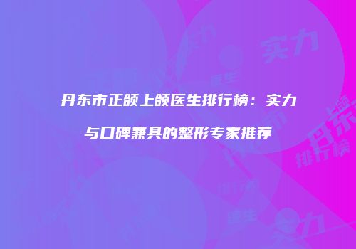 丹东市正颌上颌医生排行榜：实力与口碑兼具的整形专家推荐