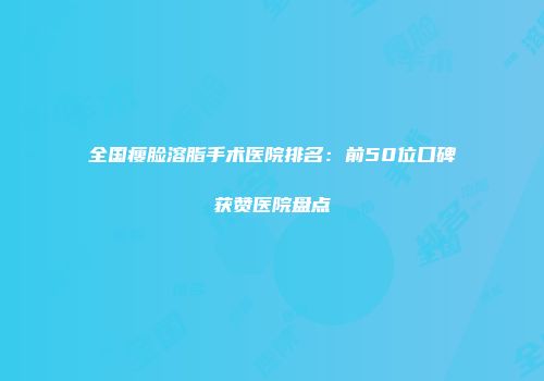 全国瘦脸溶脂手术医院排名：前50位口碑获赞医院盘点