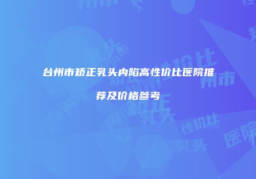 台州市矫正乳头内陷高性价比医院推荐及价格参考